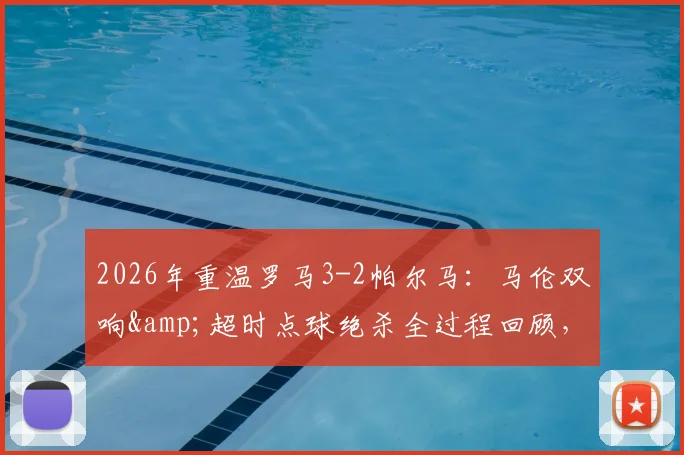 2026年重温罗马3-2帕尔马：马伦双响&amp;超时点球绝杀全过程回顾，解析那场奇迹逆转的经典瞬间