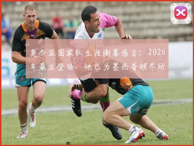 奥乔亚国家队生涯谢幕感言：2026年最后登场，他已为墨西哥倾尽所有