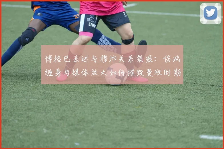 博格巴亲述与穆帅关系裂痕：伤病缠身与媒体放大如何摧毁曼联时期的合作？
