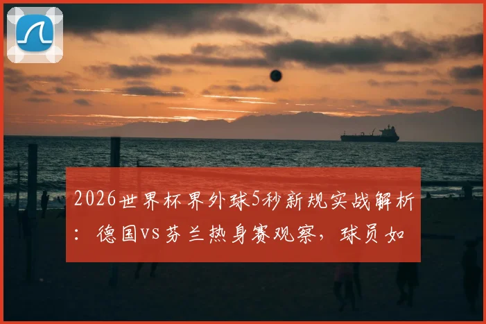 2026世界杯界外球5秒新规实战解析：德国vs芬兰热身赛观察，球员如何快速适应规则变化