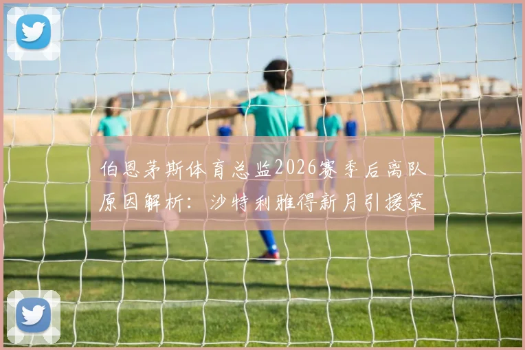 伯恩茅斯体育总监2026赛季后离队原因解析：沙特利雅得新月引援策略与英超运营模式对比