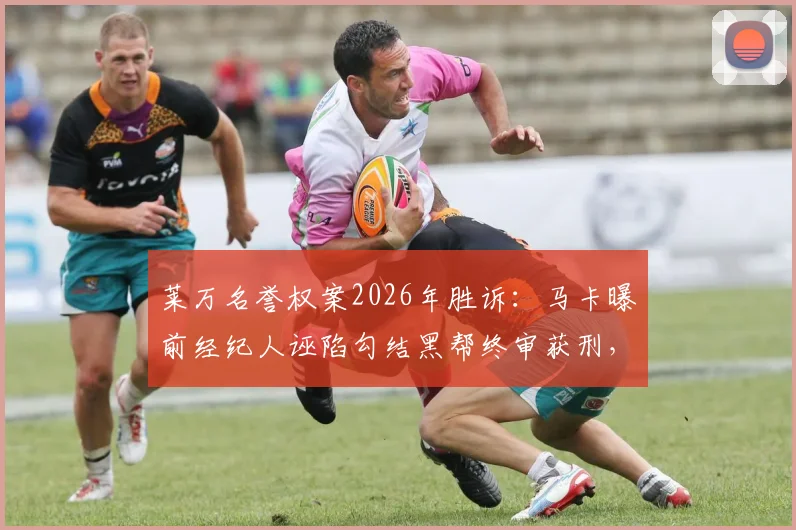 莱万名誉权案2026年胜诉：马卡曝前经纪人诬陷勾结黑帮终审获刑，详细解读案件关键与警示