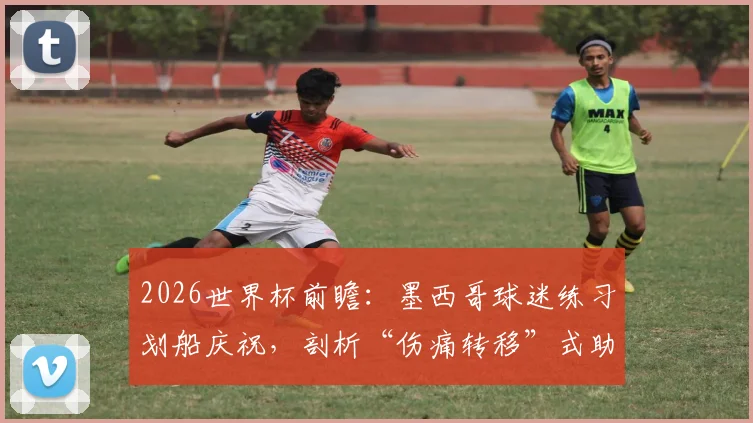 2026世界杯前瞻：墨西哥球迷练习划船庆祝，剖析“伤痛转移”式助威与挪威英格兰之战关联