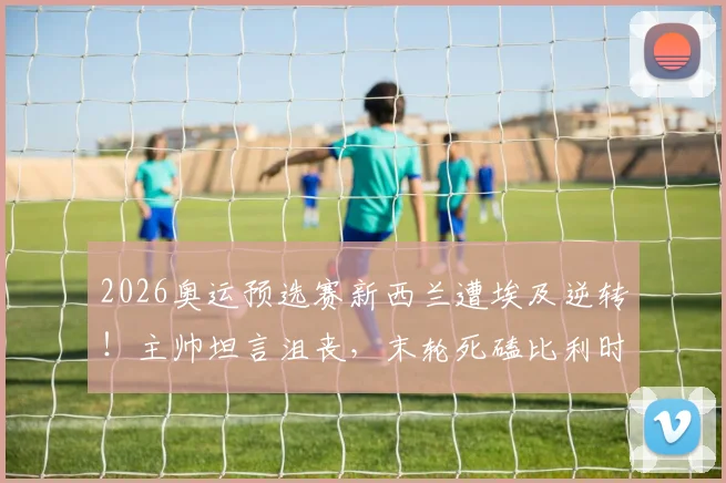 2026奥运预选赛新西兰遭埃及逆转！主帅坦言沮丧，末轮死磕比利时争出线名额