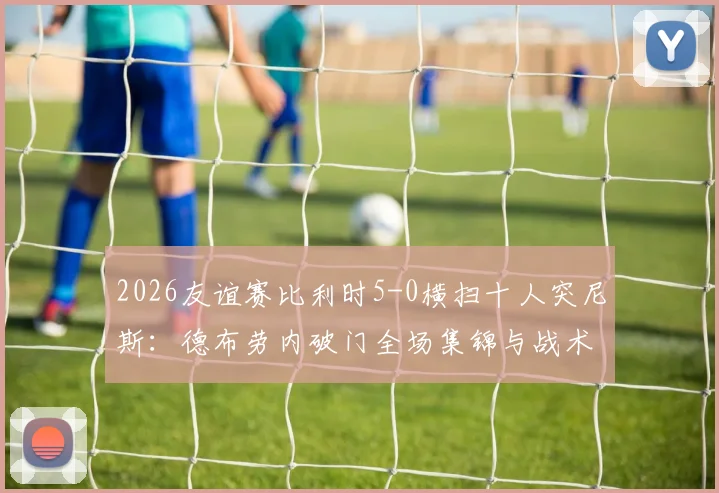 2026友谊赛比利时5-0横扫十人突尼斯：德布劳内破门全场集锦与战术复盘深度解读