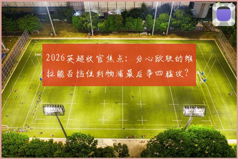 2026英超收官焦点：分心欧联的维拉能否挡住利物浦最后争四猛攻？战术与关键球员全面前瞻