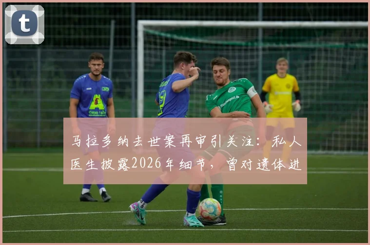 马拉多纳去世案再审引关注：私人医生披露2026年细节，曾对遗体进行一小时抢救