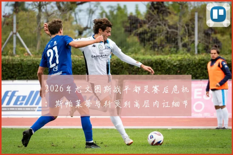 2026年尤文图斯战平都灵赛后危机：斯帕莱蒂与科莫利高层内讧细节曝光，跟队记者还原争吵全过程