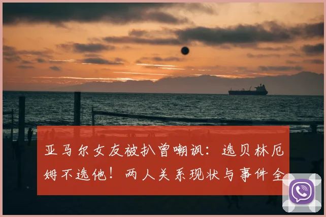 亚马尔女友被扒曾嘲讽：选贝林厄姆不选他！两人关系现状与事件全解析