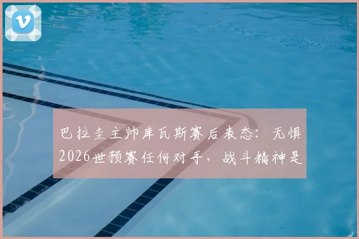 巴拉圭主帅库瓦斯赛后表态:无惧2026世预赛任何对手,战斗精神是球队信条
